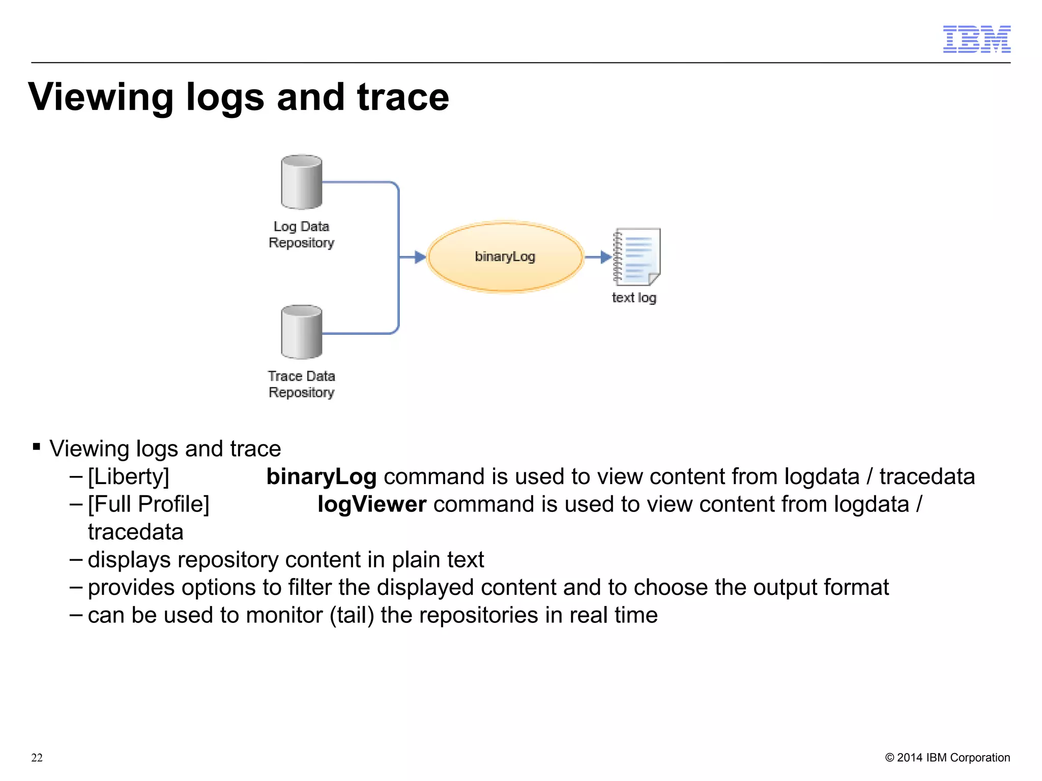 Viewing logs and trace 
 Viewing logs and trace 
– [Liberty] binaryLog command is used to view content from logdata / tracedata 
– [Full Profile] logViewer command is used to view content from logdata / 
tracedata 
– displays repository content in plain text 
– provides options to filter the displayed content and to choose the output format 
– can be used to monitor (tail) the repositories in real time 
© 2014 22 IBM Corporation 
 