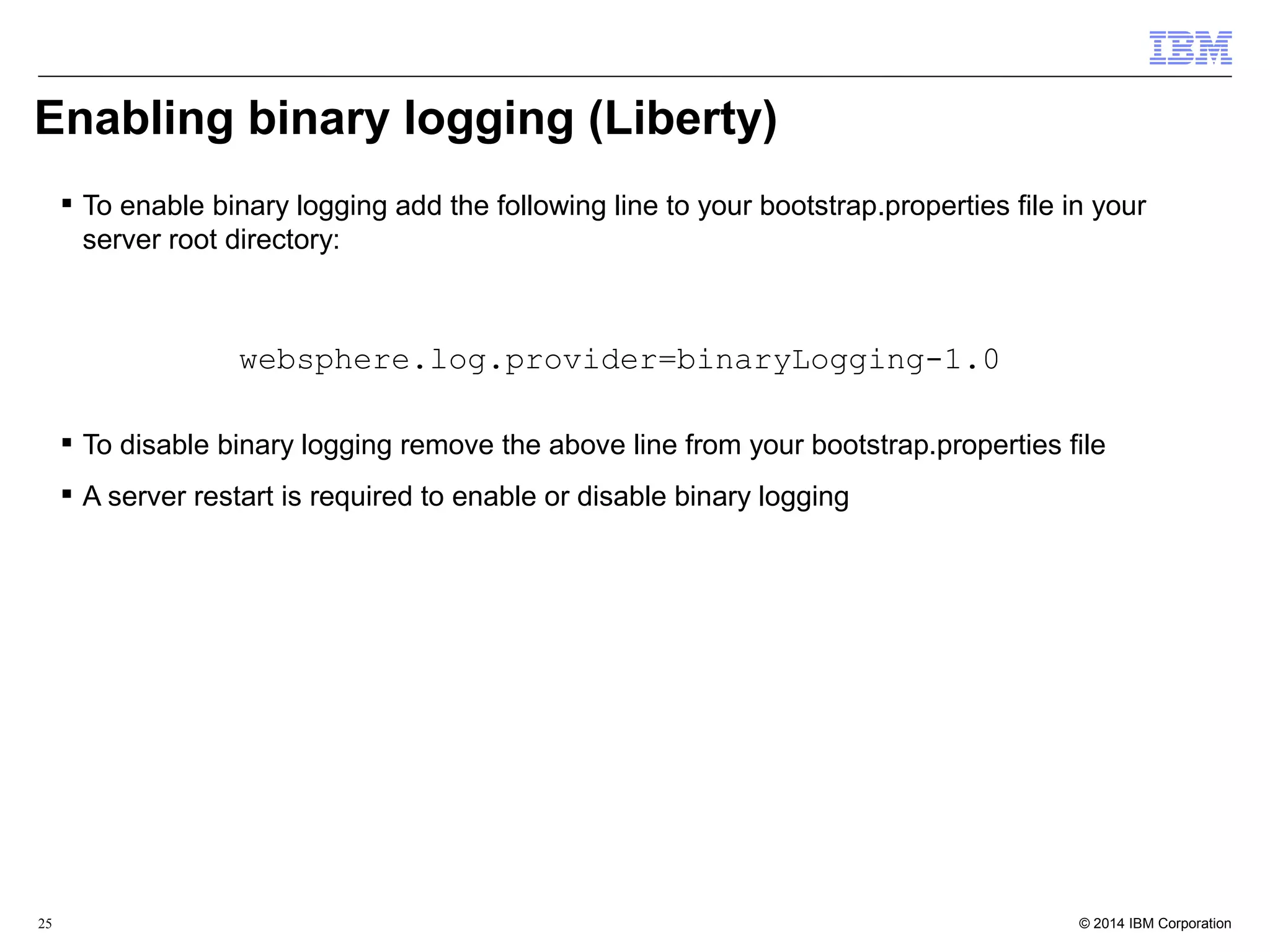 Enabling binary logging (Liberty) 
 To enable binary logging add the following line to your bootstrap.properties file in your 
server root directory: 
websphere.log.provider=binaryLogging-1.0 
 To disable binary logging remove the above line from your bootstrap.properties file 
 A server restart is required to enable or disable binary logging 
© 2014 25 IBM Corporation 
 