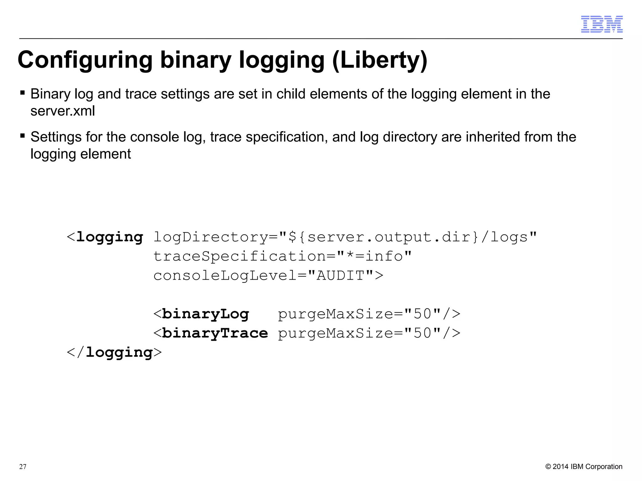 Configuring binary logging (Liberty) 
 Binary log and trace settings are set in child elements of the logging element in the 
server.xml 
 Settings for the console log, trace specification, and log directory are inherited from the 
logging element 
<logging logDirectory="${server.output.dir}/logs" 
traceSpecification="*=info" 
consoleLogLevel="AUDIT"> 
<binaryLog purgeMaxSize="50"/> 
<binaryTrace purgeMaxSize="50"/> 
</logging> 
© 2014 27 IBM Corporation 
 