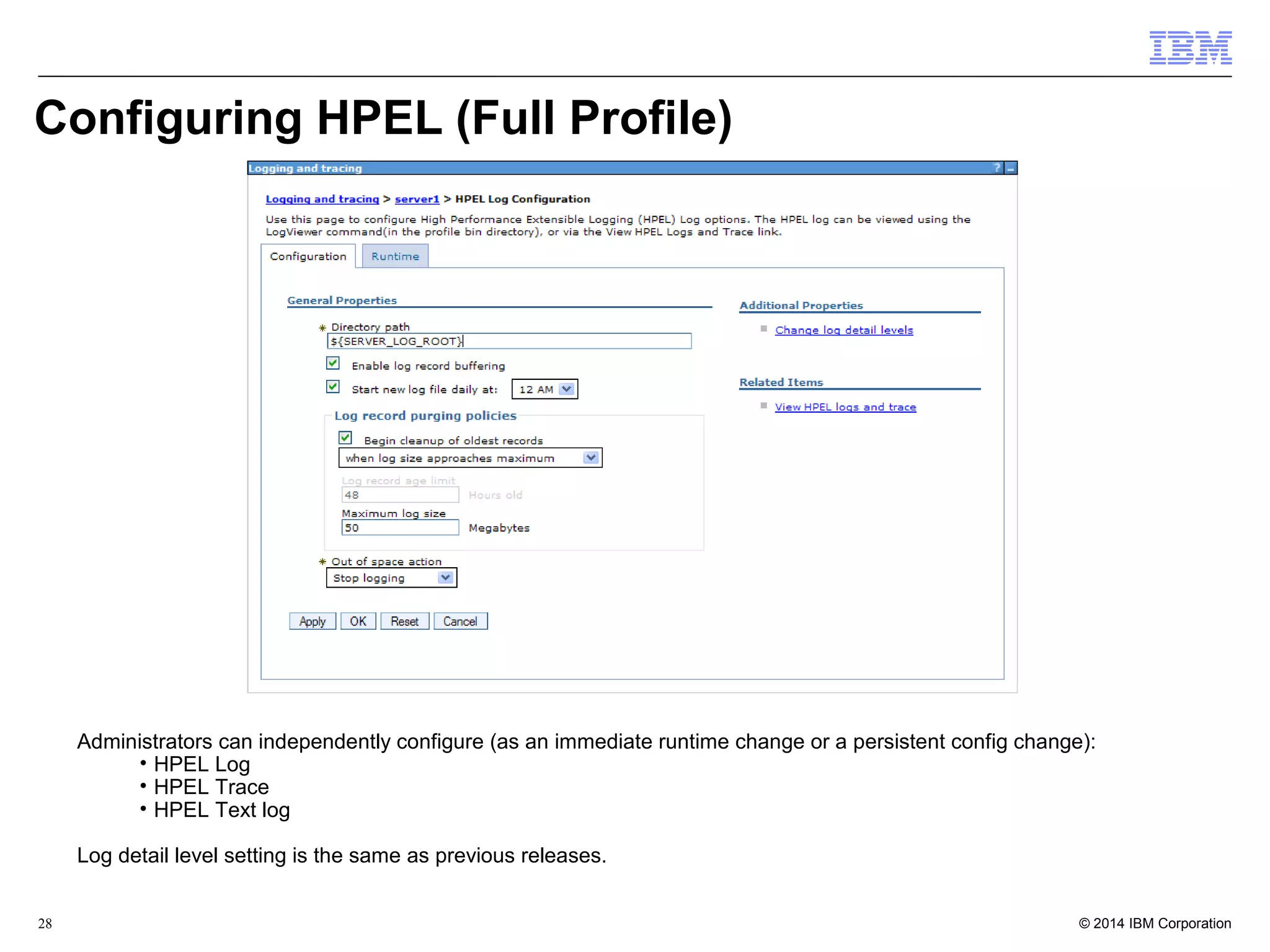Configuring HPEL (Full Profile) 
Administrators can independently configure (as an immediate runtime change or a persistent config change): 
• HPEL Log 
• HPEL Trace 
• HPEL Text log 
Log detail level setting is the same as previous releases. 
© 2014 28 IBM Corporation 
 