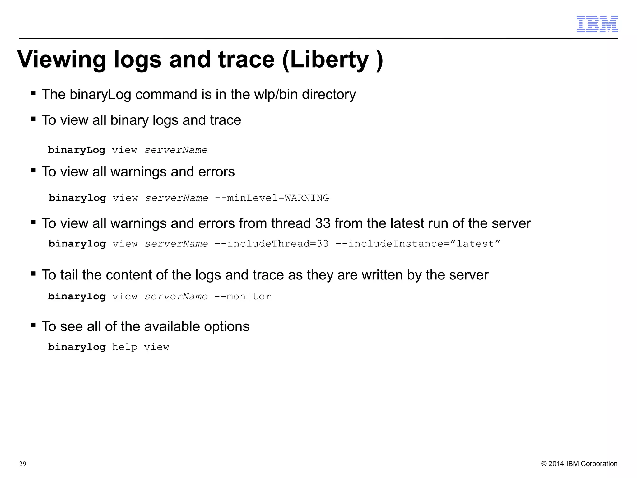 Viewing logs and trace (Liberty ) 
 The binaryLog command is in the wlp/bin directory 
 To view all binary logs and trace 
binaryLog view serverName 
 To view all warnings and errors 
binarylog view serverName --minLevel=WARNING 
 To view all warnings and errors from thread 33 from the latest run of the server 
binarylog view serverName –-includeThread=33 --includeInstance=”latest” 
 To tail the content of the logs and trace as they are written by the server 
binarylog view serverName --monitor 
 To see all of the available options 
binarylog help view 
© 2014 29 IBM Corporation 
 