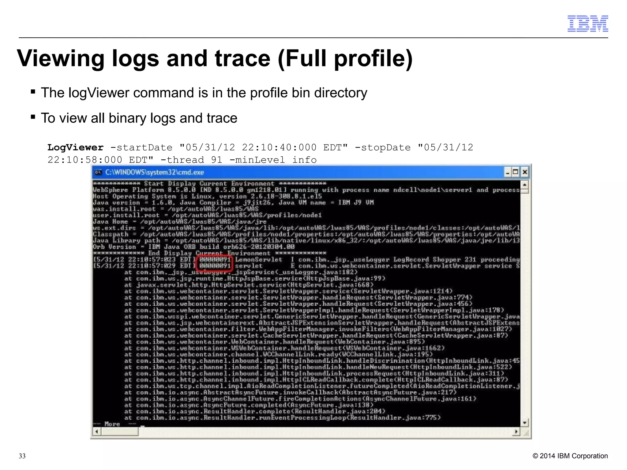 Viewing logs and trace (Full profile) 
 The logViewer command is in the profile bin directory 
 To view all binary logs and trace 
LogViewer -startDate "05/31/12 22:10:40:000 EDT" -stopDate "05/31/12 
22:10:58:000 EDT" -thread 91 -minLevel info 
© 2014 33 IBM Corporation 
 