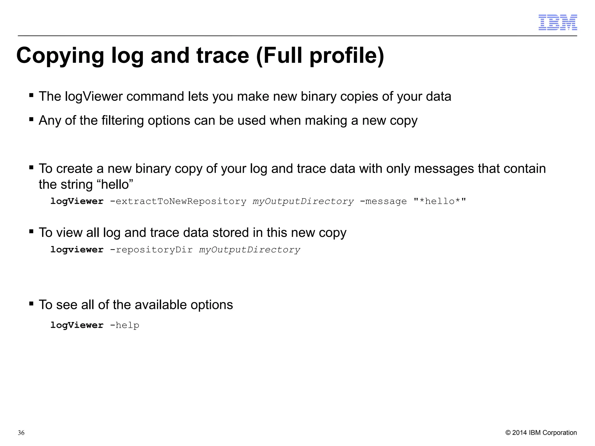 Copying log and trace (Full profile) 
 The logViewer command lets you make new binary copies of your data 
 Any of the filtering options can be used when making a new copy 
 To create a new binary copy of your log and trace data with only messages that contain 
the string “hello” 
logViewer -extractToNewRepository myOutputDirectory -message "*hello*" 
 To view all log and trace data stored in this new copy 
logviewer -repositoryDir myOutputDirectory 
 To see all of the available options 
logViewer -help 
© 2014 36 IBM Corporation 
 