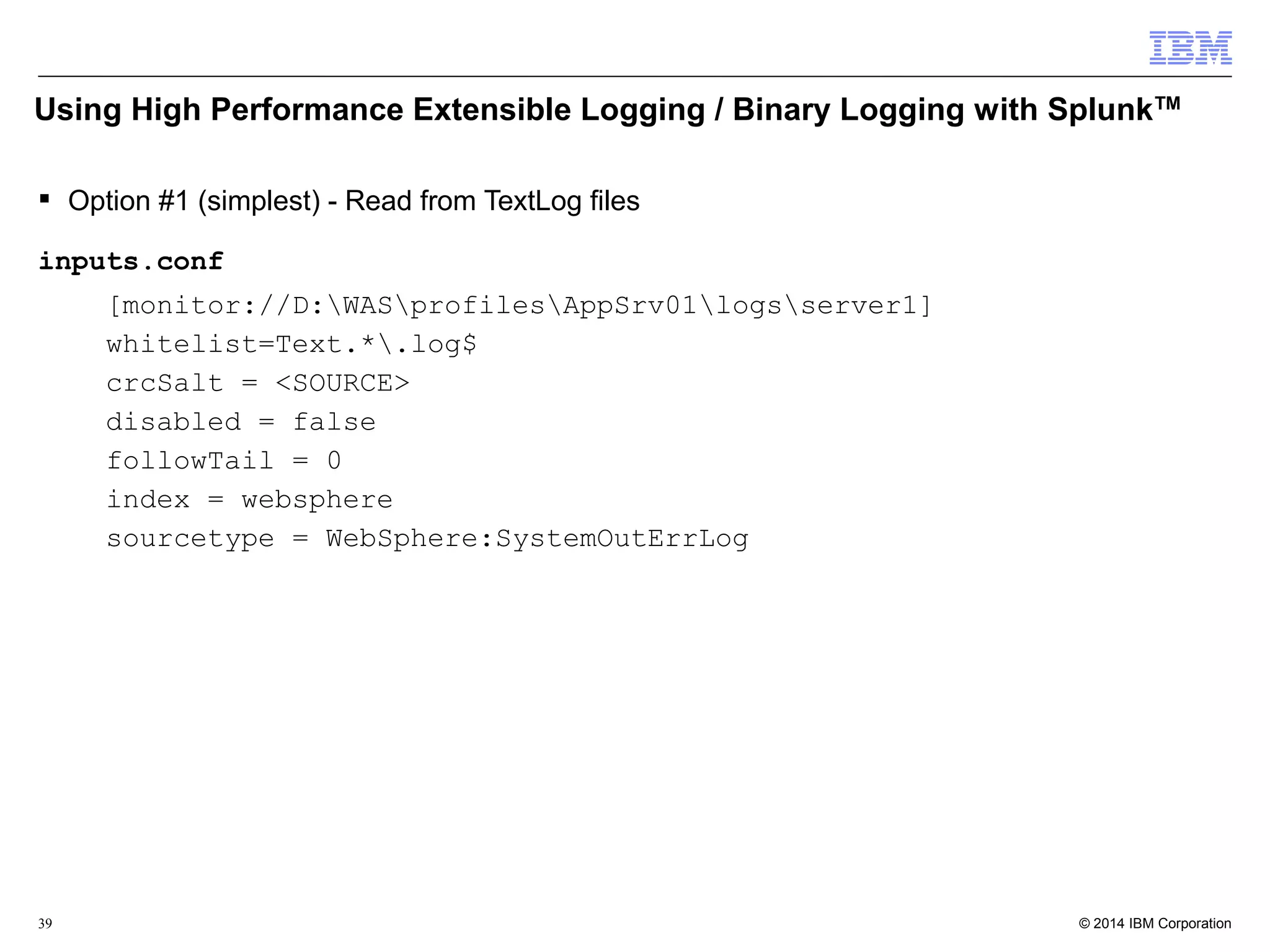 Using High Performance Extensible Logging / Binary Logging with SplunkTM 
 Option #1 (simplest) - Read from TextLog files 
inputs.conf 
[monitor://D:WASprofilesAppSrv01logsserver1] 
whitelist=Text.*.log$ 
crcSalt = <SOURCE> 
disabled = false 
followTail = 0 
index = websphere 
sourcetype = WebSphere:SystemOutErrLog 
© 2014 39 IBM Corporation 
 