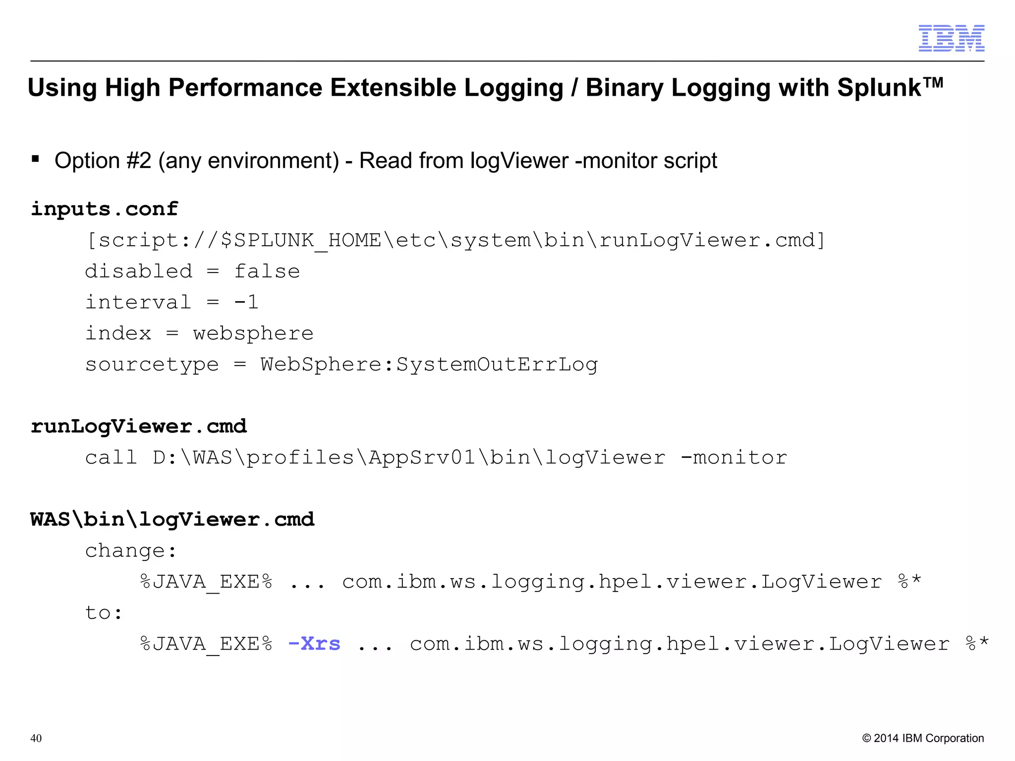 Using High Performance Extensible Logging / Binary Logging with SplunkTM 
 Option #2 (any environment) - Read from logViewer -monitor script 
inputs.conf 
[script://$SPLUNK_HOMEetcsystembinrunLogViewer.cmd] 
disabled = false 
interval = -1 
index = websphere 
sourcetype = WebSphere:SystemOutErrLog 
runLogViewer.cmd 
call D:WASprofilesAppSrv01binlogViewer -monitor 
WASbinlogViewer.cmd 
change: 
%JAVA_EXE% ... com.ibm.ws.logging.hpel.viewer.LogViewer %* 
to: 
%JAVA_EXE% -Xrs ... com.ibm.ws.logging.hpel.viewer.LogViewer %* 
© 2014 40 IBM Corporation 
 