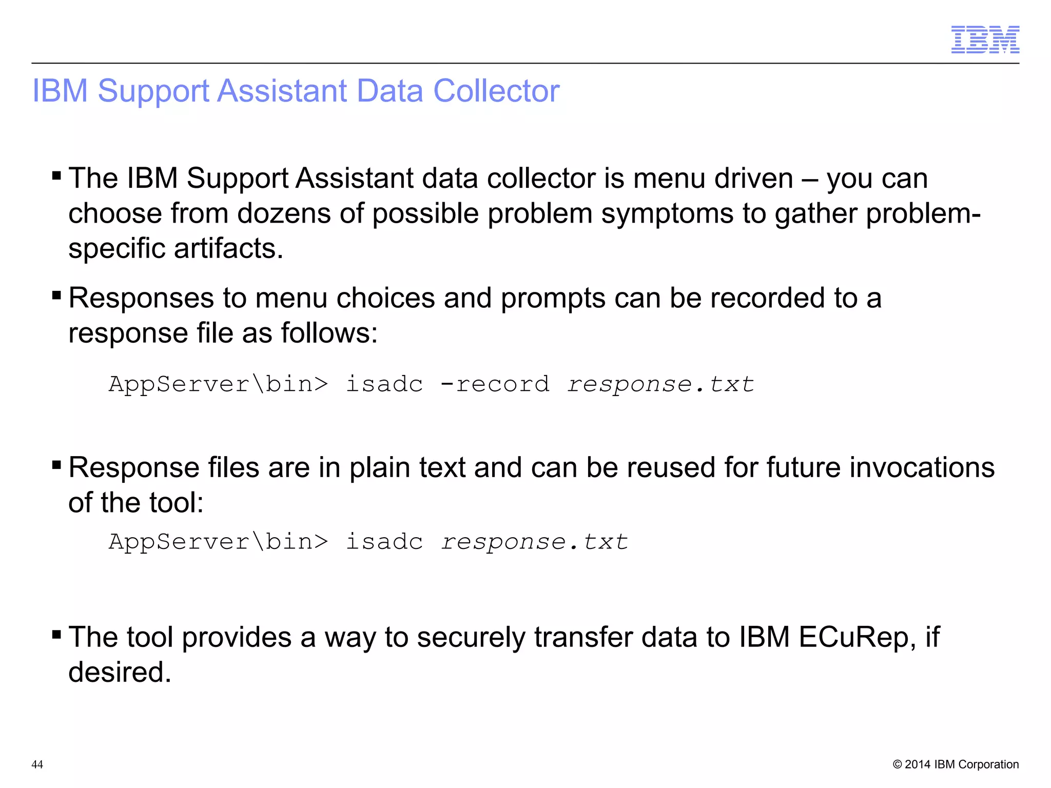 IBM Support Assistant Data Collector 
 The IBM Support Assistant data collector is menu driven – you can 
choose from dozens of possible problem symptoms to gather problem-specific 
artifacts. 
Responses to menu choices and prompts can be recorded to a 
response file as follows: 
AppServerbin> isadc -record response.txt 
Response files are in plain text and can be reused for future invocations 
of the tool: 
AppServerbin> isadc response.txt 
 The tool provides a way to securely transfer data to IBM ECuRep, if 
desired. 
© 2014 44 IBM Corporation 
 