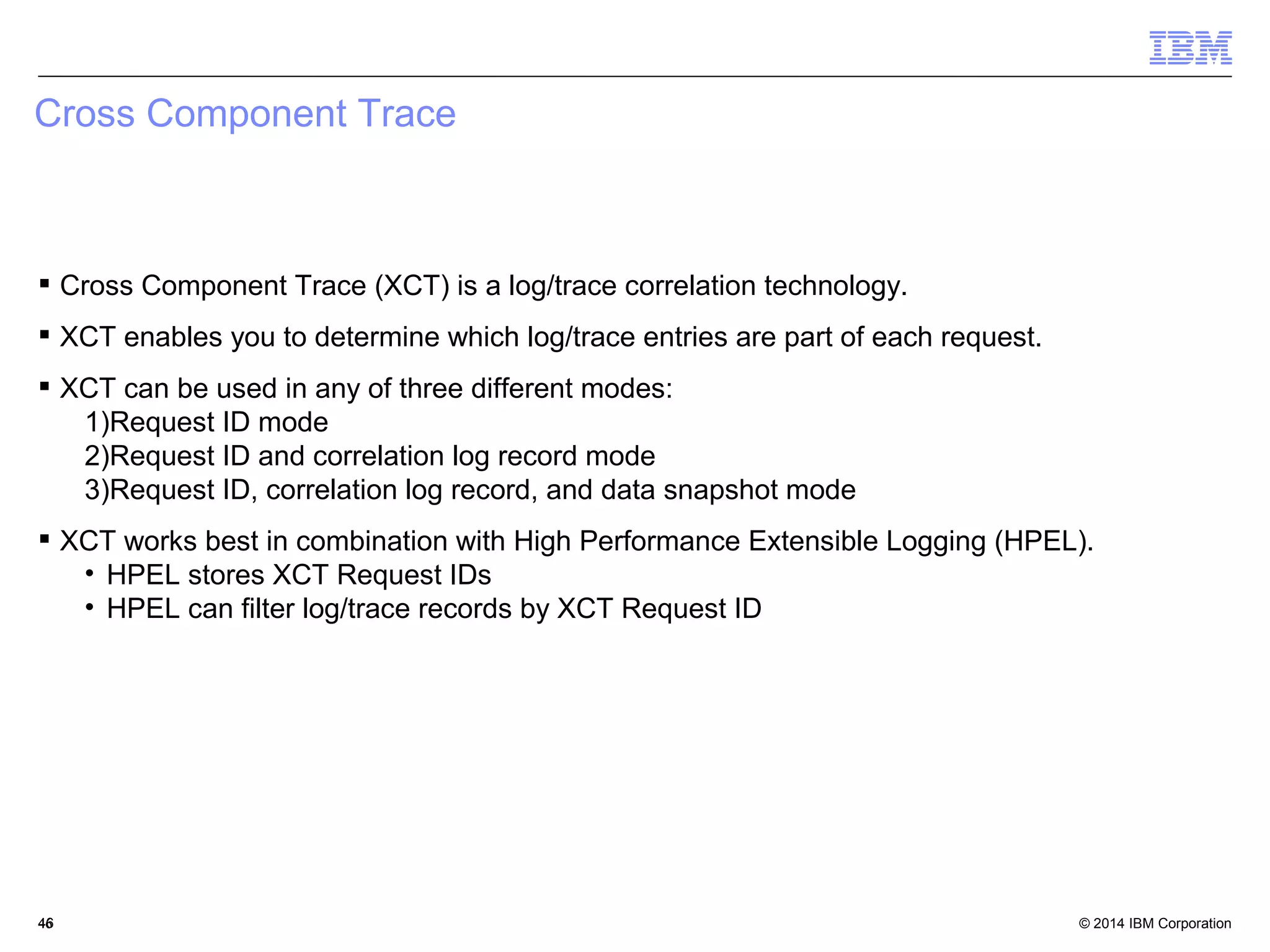 Cross Component Trace 
 Cross Component Trace (XCT) is a log/trace correlation technology. 
 XCT enables you to determine which log/trace entries are part of each request. 
 XCT can be used in any of three different modes: 
1)Request ID mode 
2)Request ID and correlation log record mode 
3)Request ID, correlation log record, and data snapshot mode 
 XCT works best in combination with High Performance Extensible Logging (HPEL). 
• HPEL stores XCT Request IDs 
• HPEL can filter log/trace records by XCT Request ID 
© 2014 4466 IBM Corporation 
 