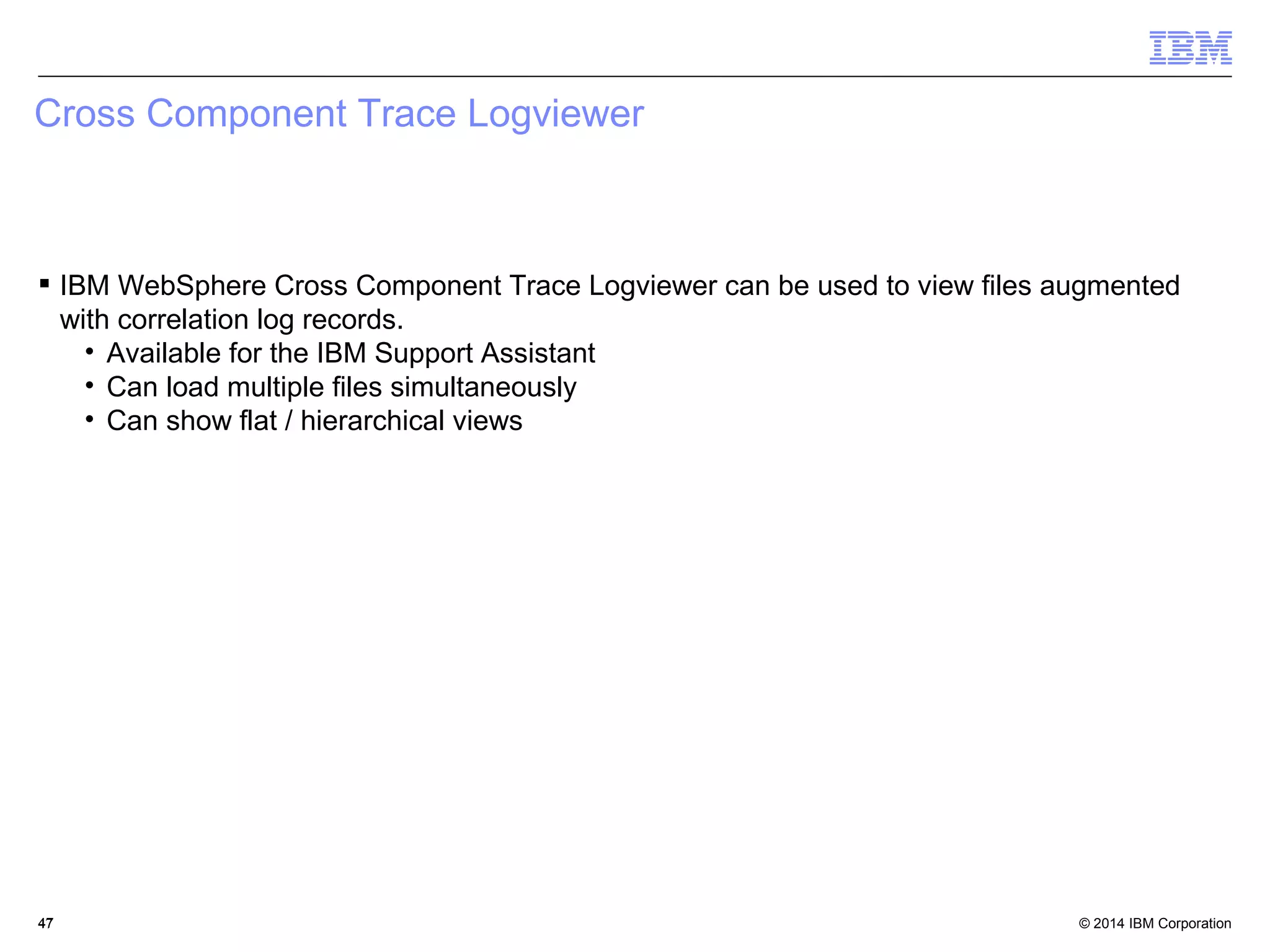 Cross Component Trace Logviewer 
 IBM WebSphere Cross Component Trace Logviewer can be used to view files augmented 
with correlation log records. 
• Available for the IBM Support Assistant 
• Can load multiple files simultaneously 
• Can show flat / hierarchical views 
© 2014 4477 IBM Corporation 
 