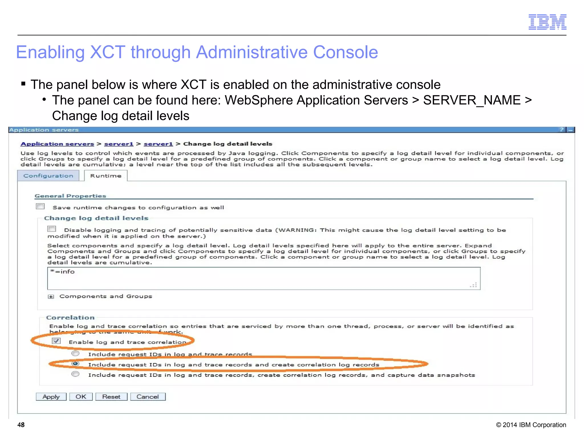 Enabling XCT through Administrative Console 
 The panel below is where XCT is enabled on the administrative console 
• The panel can be found here: WebSphere Application Servers > SERVER_NAME > 
Change log detail levels 
© 2014 4488 IBM Corporation 
 