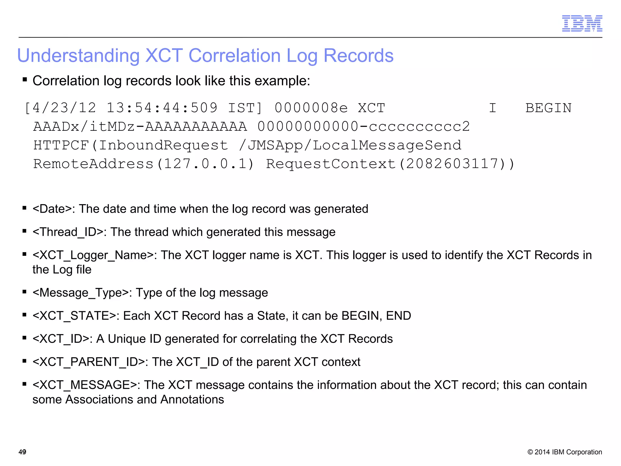 Understanding XCT Correlation Log Records 
 Correlation log records look like this example: 
[4/23/12 13:54:44:509 IST] 0000008e XCT I BEGIN 
AAADx/itMDz-AAAAAAAAAAA 00000000000-cccccccccc2 
HTTPCF(InboundRequest /JMSApp/LocalMessageSend 
RemoteAddress(127.0.0.1) RequestContext(2082603117)) 
 <Date>: The date and time when the log record was generated 
 <Thread_ID>: The thread which generated this message 
 <XCT_Logger_Name>: The XCT logger name is XCT. This logger is used to identify the XCT Records in 
the Log file 
 <Message_Type>: Type of the log message 
 <XCT_STATE>: Each XCT Record has a State, it can be BEGIN, END 
 <XCT_ID>: A Unique ID generated for correlating the XCT Records 
 <XCT_PARENT_ID>: The XCT_ID of the parent XCT context 
 <XCT_MESSAGE>: The XCT message contains the information about the XCT record; this can contain 
some Associations and Annotations 
© 2014 4499 IBM Corporation 
 