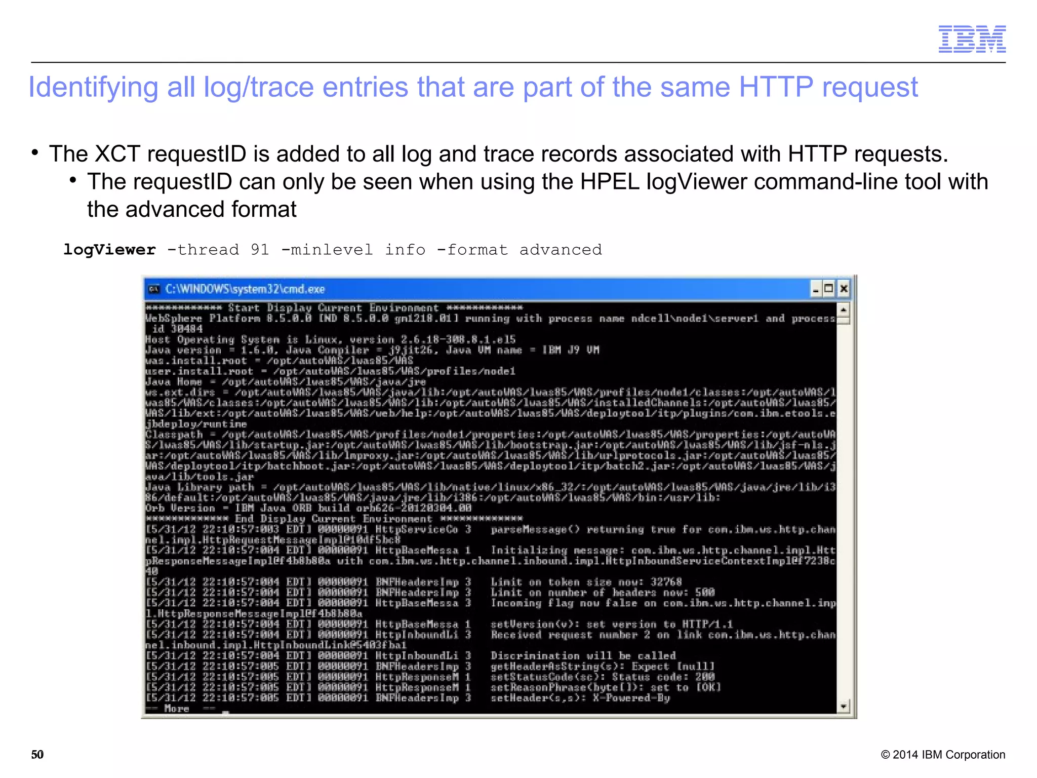 Identifying all log/trace entries that are part of the same HTTP request 
 The XCT requestID is added to all log and trace records associated with HTTP requests. 
 The requestID can only be seen when using the HPEL logViewer command-line tool with 
the advanced format 
logViewer -thread 91 -minlevel info -format advanced 
© 2014 5500 IBM Corporation 
 