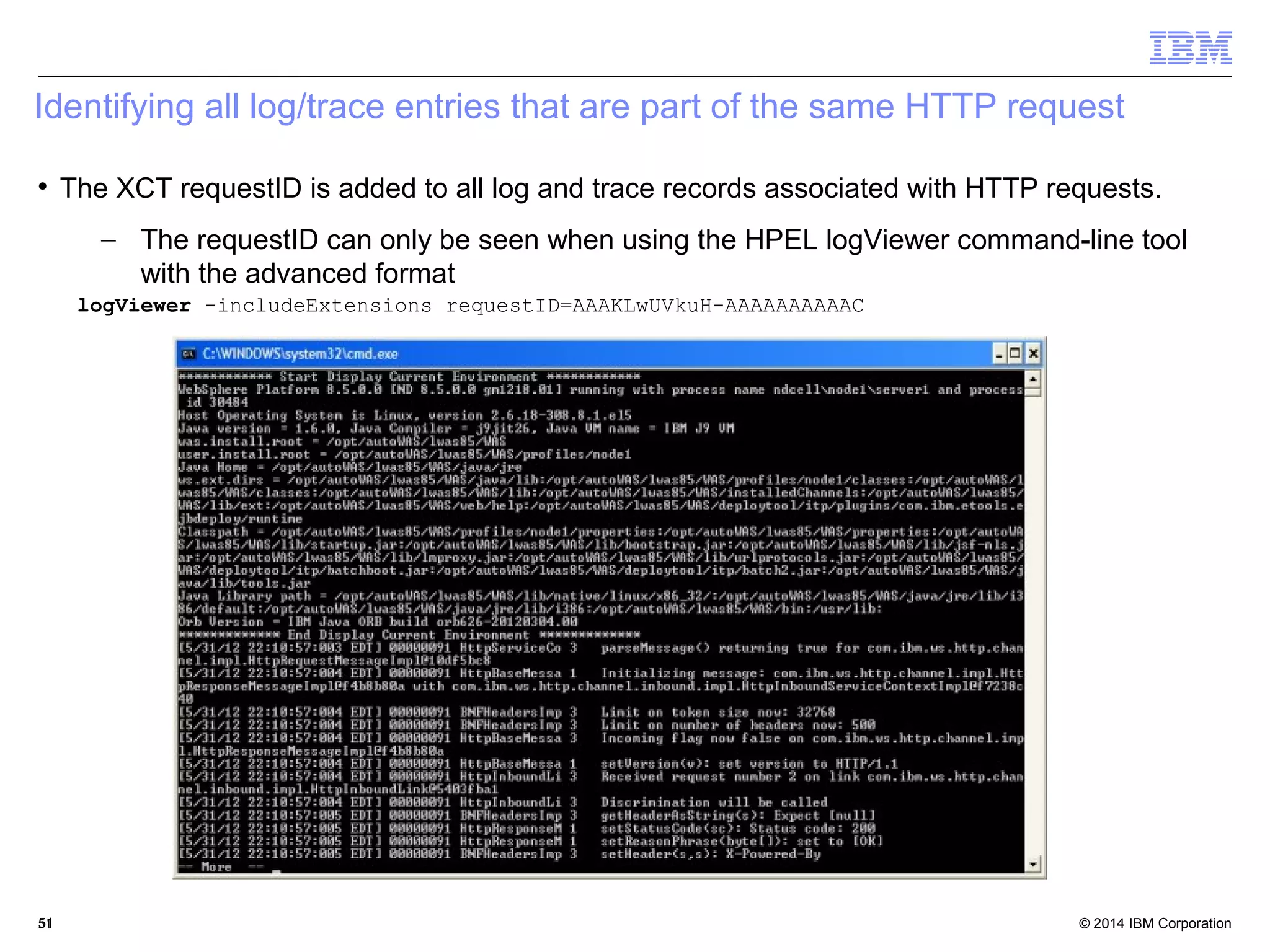 Identifying all log/trace entries that are part of the same HTTP request 
 The XCT requestID is added to all log and trace records associated with HTTP requests. 
– The requestID can only be seen when using the HPEL logViewer command-line tool 
with the advanced format 
logViewer -includeExtensions requestID=AAAKLwUVkuH-AAAAAAAAAAC 
© 2014 5511 IBM Corporation 
 