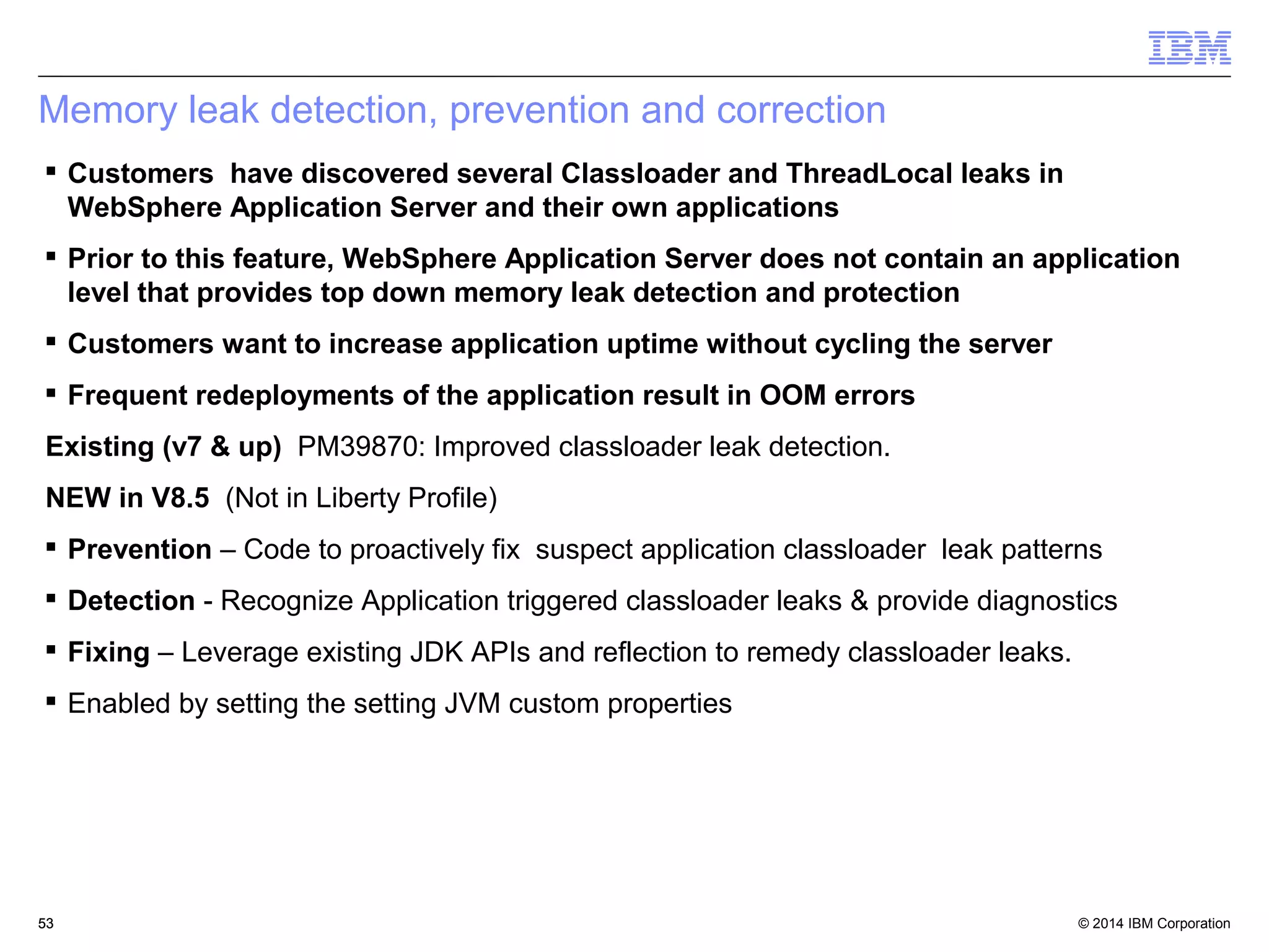 Memory leak detection, prevention and correction 
 Customers have discovered several Classloader and ThreadLocal leaks in 
WebSphere Application Server and their own applications 
 Prior to this feature, WebSphere Application Server does not contain an application 
level that provides top down memory leak detection and protection 
 Customers want to increase application uptime without cycling the server 
 Frequent redeployments of the application result in OOM errors 
Existing (v7 & up) PM39870: Improved classloader leak detection. 
NEW in V8.5 (Not in Liberty Profile) 
 Prevention – Code to proactively fix suspect application classloader leak patterns 
 Detection - Recognize Application triggered classloader leaks & provide diagnostics 
 Fixing – Leverage existing JDK APIs and reflection to remedy classloader leaks. 
 Enabled by setting the setting JVM custom properties 
© 2014 5533 IBM Corporation 
 