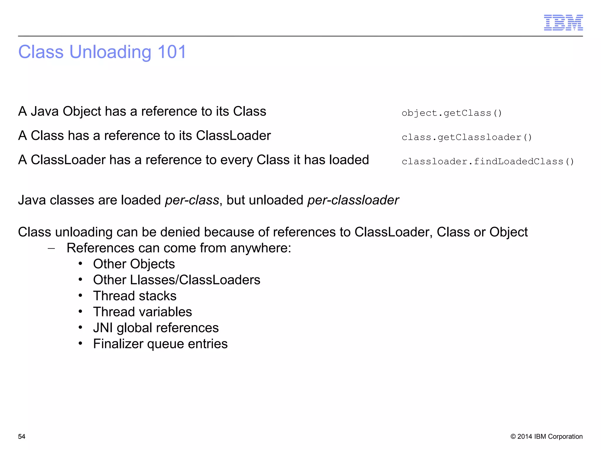 Class Unloading 101 
A Java Object has a reference to its Class object.getClass() 
A Class has a reference to its ClassLoader class.getClassloader() 
A ClassLoader has a reference to every Class it has loaded classloader.findLoadedClass() 
Java classes are loaded per-class, but unloaded per-classloader 
Class unloading can be denied because of references to ClassLoader, Class or Object 
– References can come from anywhere: 
• Other Objects 
• Other Llasses/ClassLoaders 
• Thread stacks 
• Thread variables 
• JNI global references 
• Finalizer queue entries 
© 2014 5544 IBM Corporation 
 