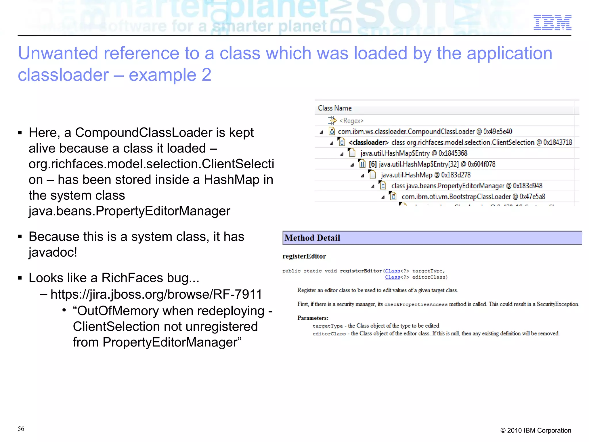 Unwanted reference to a class which was loaded by the application 
classloader – example 2 
■ Here, a CompoundClassLoader is kept 
alive because a class it loaded – 
org.richfaces.model.selection.ClientSelecti 
on – has been stored inside a HashMap in 
the system class 
java.beans.PropertyEditorManager 
■ Because this is a system class, it has 
javadoc! 
■ Looks like a RichFaces bug... 
– https://jira.jboss.org/browse/RF-7911 
• “OutOfMemory when redeploying - 
ClientSelection not unregistered 
from PropertyEditorManager” 
56 © 2010 IBM Corporation 
 