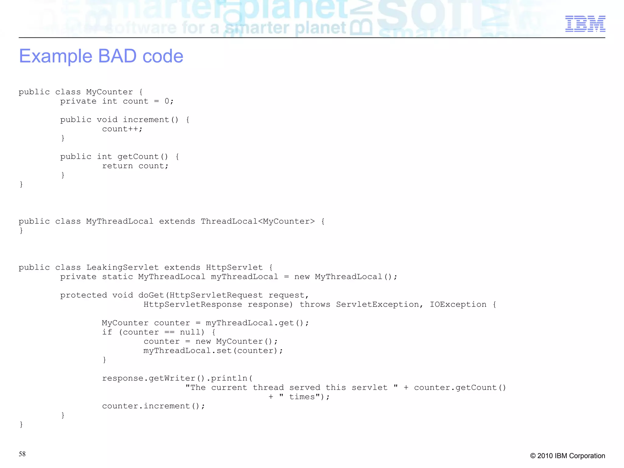 Example BAD code 
public class MyCounter { 
private int count = 0; 
public void increment() { 
count++; 
} 
public int getCount() { 
return count; 
} 
} 
public class MyThreadLocal extends ThreadLocal<MyCounter> { 
} 
public class LeakingServlet extends HttpServlet { 
private static MyThreadLocal myThreadLocal = new MyThreadLocal(); 
protected void doGet(HttpServletRequest request, 
HttpServletResponse response) throws ServletException, IOException { 
MyCounter counter = myThreadLocal.get(); 
if (counter == null) { 
counter = new MyCounter(); 
myThreadLocal.set(counter); 
} 
response.getWriter().println( 
"The current thread served this servlet " + counter.getCount() 
+ " times"); 
counter.increment(); 
} 
} 
58 © 2010 IBM Corporation 
 