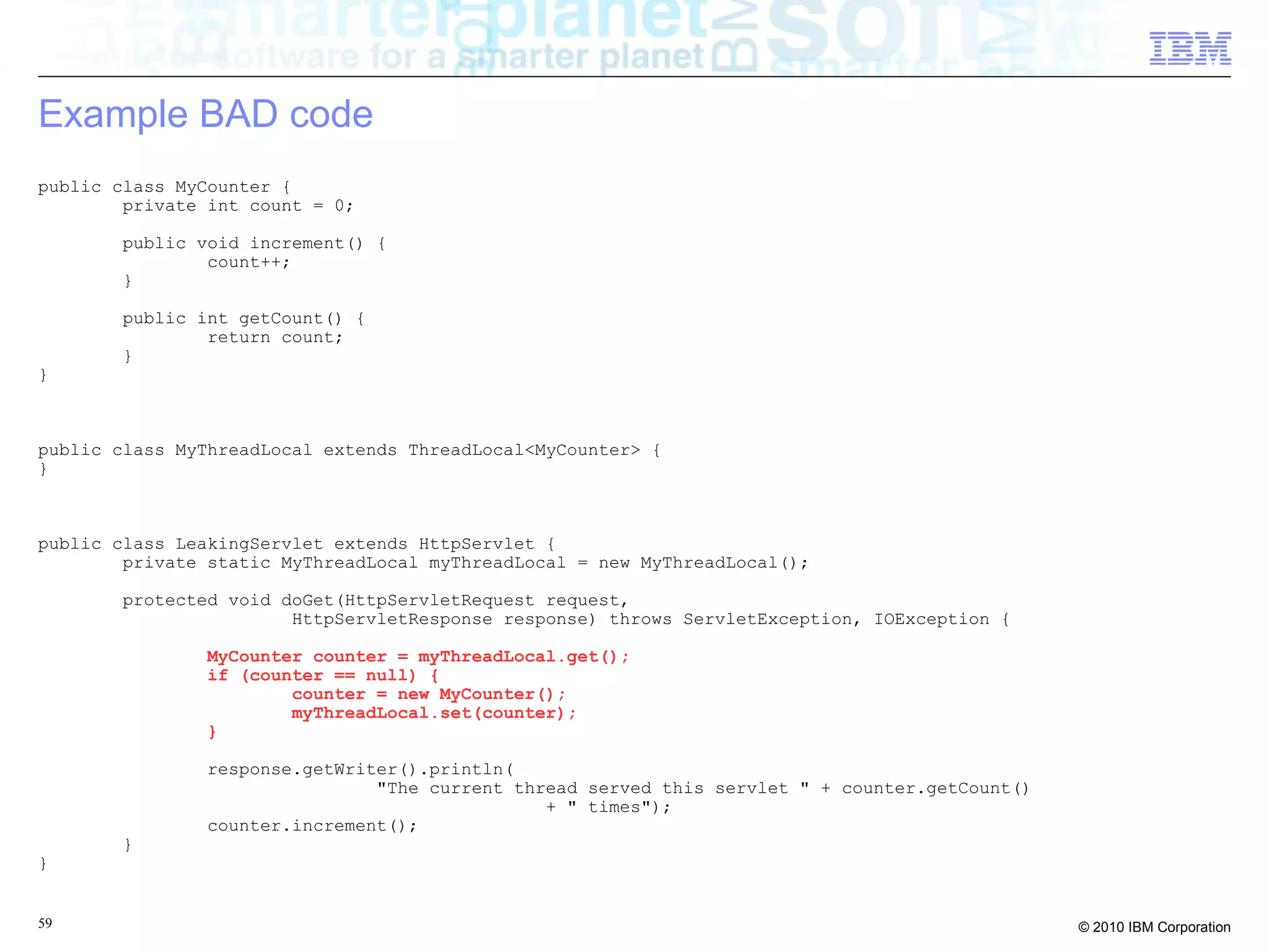 Example BAD code 
public class MyCounter { 
private int count = 0; 
public void increment() { 
count++; 
} 
public int getCount() { 
return count; 
} 
} 
public class MyThreadLocal extends ThreadLocal<MyCounter> { 
} 
public class LeakingServlet extends HttpServlet { 
private static MyThreadLocal myThreadLocal = new MyThreadLocal(); 
protected void doGet(HttpServletRequest request, 
HttpServletResponse response) throws ServletException, IOException { 
MyCounter counter = myThreadLocal.get(); 
if (counter == null) { 
counter = new MyCounter(); 
myThreadLocal.set(counter); 
} 
response.getWriter().println( 
"The current thread served this servlet " + counter.getCount() 
+ " times"); 
counter.increment(); 
} 
} 
59 © 2010 IBM Corporation 
 
