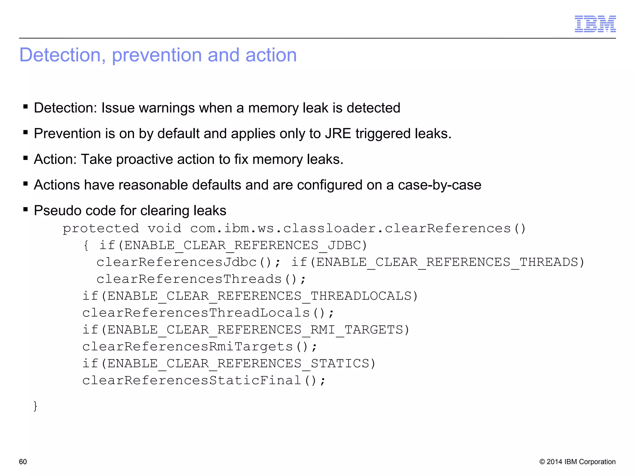 Detection, prevention and action 
 Detection: Issue warnings when a memory leak is detected 
 Prevention is on by default and applies only to JRE triggered leaks. 
 Action: Take proactive action to fix memory leaks. 
 Actions have reasonable defaults and are configured on a case-by-case 
 Pseudo code for clearing leaks 
protected void com.ibm.ws.classloader.clearReferences() 
{ if(ENABLE_CLEAR_REFERENCES_JDBC) 
clearReferencesJdbc(); if(ENABLE_CLEAR_REFERENCES_THREADS) 
clearReferencesThreads(); 
if(ENABLE_CLEAR_REFERENCES_THREADLOCALS) 
clearReferencesThreadLocals(); 
if(ENABLE_CLEAR_REFERENCES_RMI_TARGETS) 
clearReferencesRmiTargets(); 
if(ENABLE_CLEAR_REFERENCES_STATICS) 
clearReferencesStaticFinal(); 
} 
© 2014 60 
IBM Corporation 
 