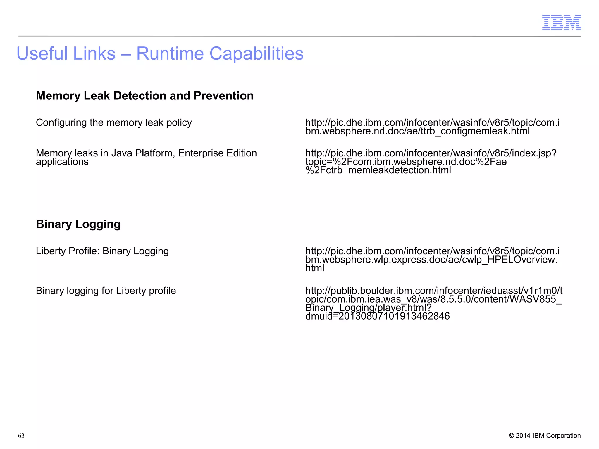 Useful Links – Runtime Capabilities 
Memory Leak Detection and Prevention 
Configuring the memory leak policy http://pic.dhe.ibm.com/infocenter/wasinfo/v8r5/topic/com.i 
bm.websphere.nd.doc/ae/ttrb_configmemleak.html 
Memory leaks in Java Platform, Enterprise Edition 
applications 
http://pic.dhe.ibm.com/infocenter/wasinfo/v8r5/index.jsp? 
topic=%2Fcom.ibm.websphere.nd.doc%2Fae 
%2Fctrb_memleakdetection.html 
Binary Logging 
Liberty Profile: Binary Logging http://pic.dhe.ibm.com/infocenter/wasinfo/v8r5/topic/com.i 
bm.websphere.wlp.express.doc/ae/cwlp_HPELOverview. 
html 
Binary logging for Liberty profile http://publib.boulder.ibm.com/infocenter/ieduasst/v1r1m0/t 
opic/com.ibm.iea.was_v8/was/8.5.5.0/content/WASV855_ 
Binary_Logging/player.html? 
dmuid=20130807101913462846 
© 2014 63 IBM Corporation 
 