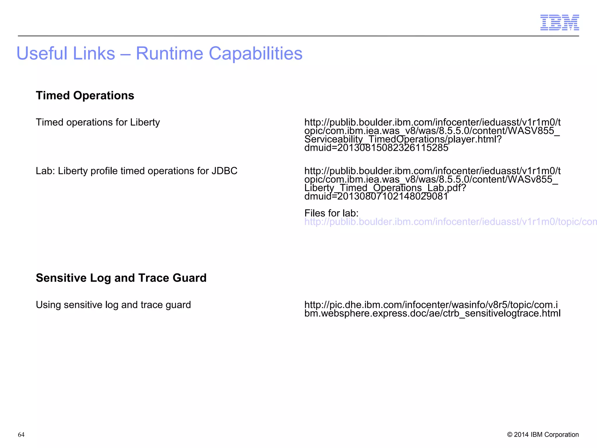 Useful Links – Runtime Capabilities 
Timed Operations 
Timed operations for Liberty http://publib.boulder.ibm.com/infocenter/ieduasst/v1r1m0/t 
opic/com.ibm.iea.was_v8/was/8.5.5.0/content/WASV855_ 
Serviceability_TimedOperations/player.html? 
dmuid=20130815082326115285 
Lab: Liberty profile timed operations for JDBC http://publib.boulder.ibm.com/infocenter/ieduasst/v1r1m0/t 
opic/com.ibm.iea.was_v8/was/8.5.5.0/content/WASv855_ 
Liberty_Timed_Operations_Lab.pdf? 
dmuid=20130807102148029081 
Files for lab: 
http://publib.boulder.ibm.com/infocenter/ieduasst/v1r1m0/topic/com.Sensitive Log and Trace Guard 
Using sensitive log and trace guard http://pic.dhe.ibm.com/infocenter/wasinfo/v8r5/topic/com.i 
bm.websphere.express.doc/ae/ctrb_sensitivelogtrace.html 
© 2014 64 IBM Corporation 
 