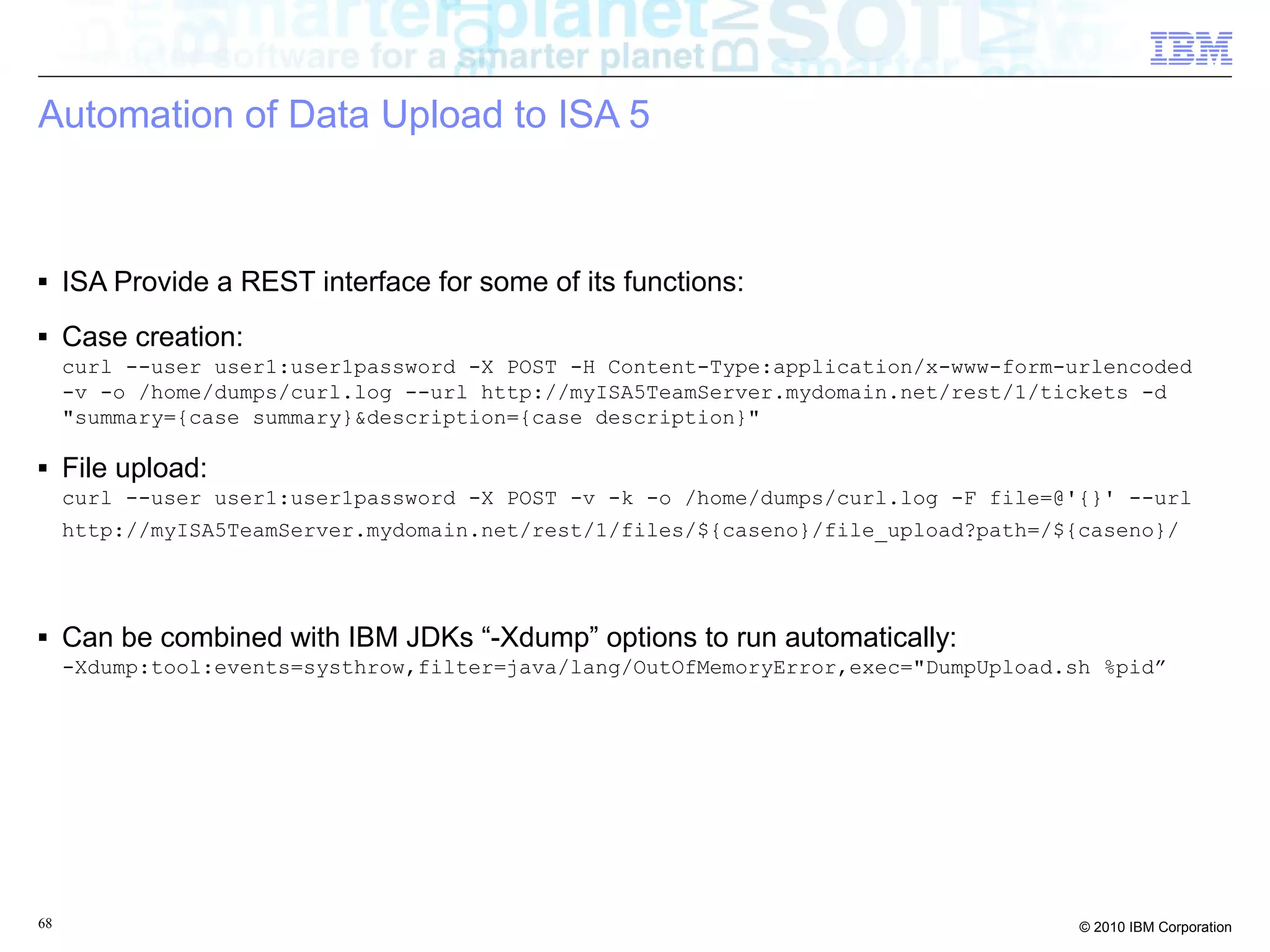 Automation of Data Upload to ISA 5 
■ ISA Provide a REST interface for some of its functions: 
■ Case creation: 
curl --user user1:user1password -X POST -H Content-Type:application/x-www-form-urlencoded 
-v -o /home/dumps/curl.log --url http://myISA5TeamServer.mydomain.net/rest/1/tickets -d 
"summary={case summary}&description={case description}" 
■ File upload: 
curl --user user1:user1password -X POST -v -k -o /home/dumps/curl.log -F file=@'{}' --url 
http://myISA5TeamServer.mydomain.net/rest/1/files/${caseno}/file_upload?path=/${caseno}/ 
■ Can be combined with IBM JDKs “-Xdump” options to run automatically: 
-Xdump:tool:events=systhrow,filter=java/lang/OutOfMemoryError,exec="DumpUpload.sh %pid” 
68 © 2010 IBM Corporation 
 