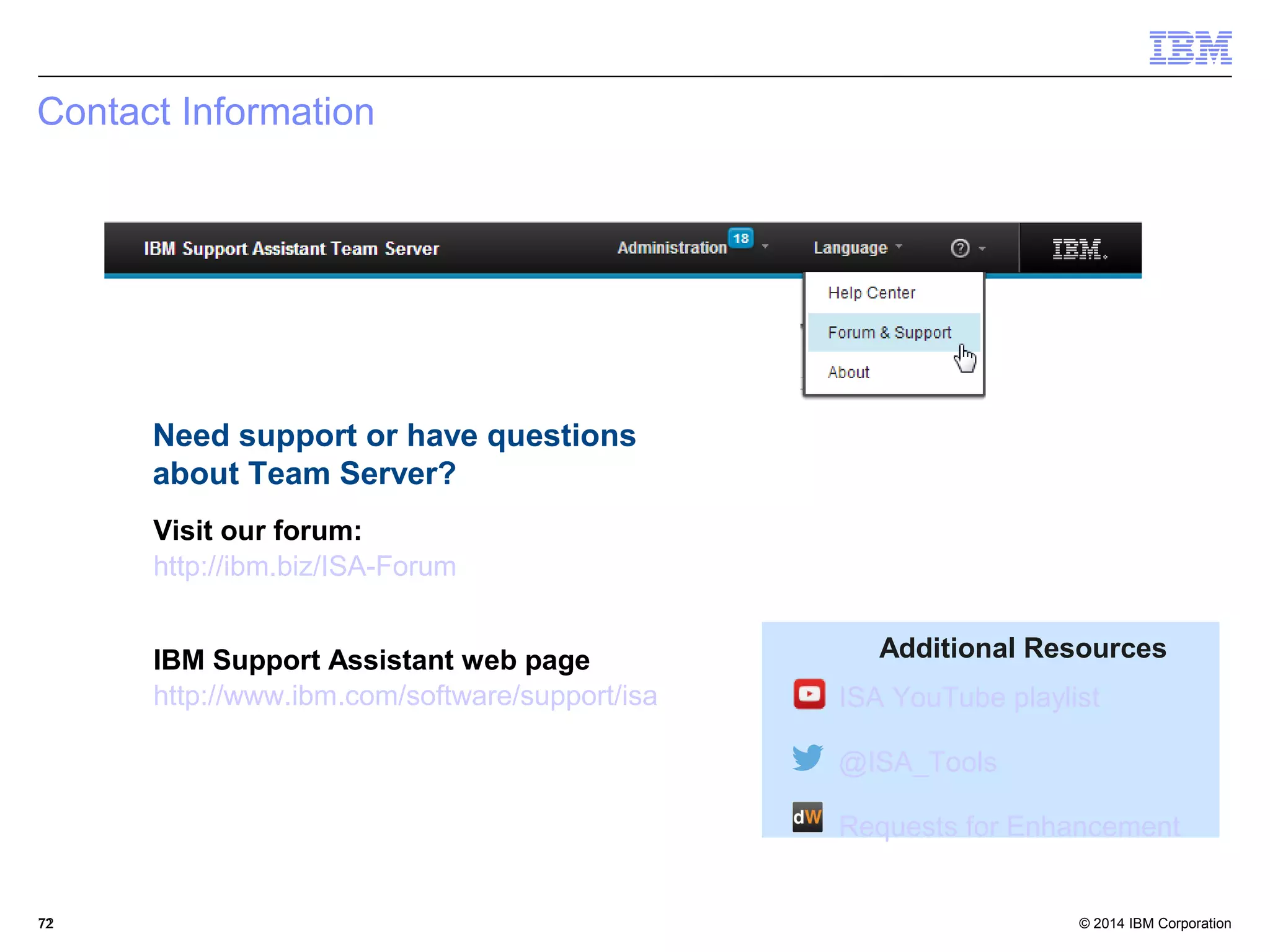 Additional Resources 
ISA YouTube playlist 
@ISA_Tools 
Requests for Enhancement 
Contact Information 
Need support or have questions 
about Team Server? 
Visit our forum: 
http://ibm.biz/ISA-Forum 
IBM Support Assistant web page 
http://www.ibm.com/software/support/isa 
© 2014 72 
IBM Corporation 
 
