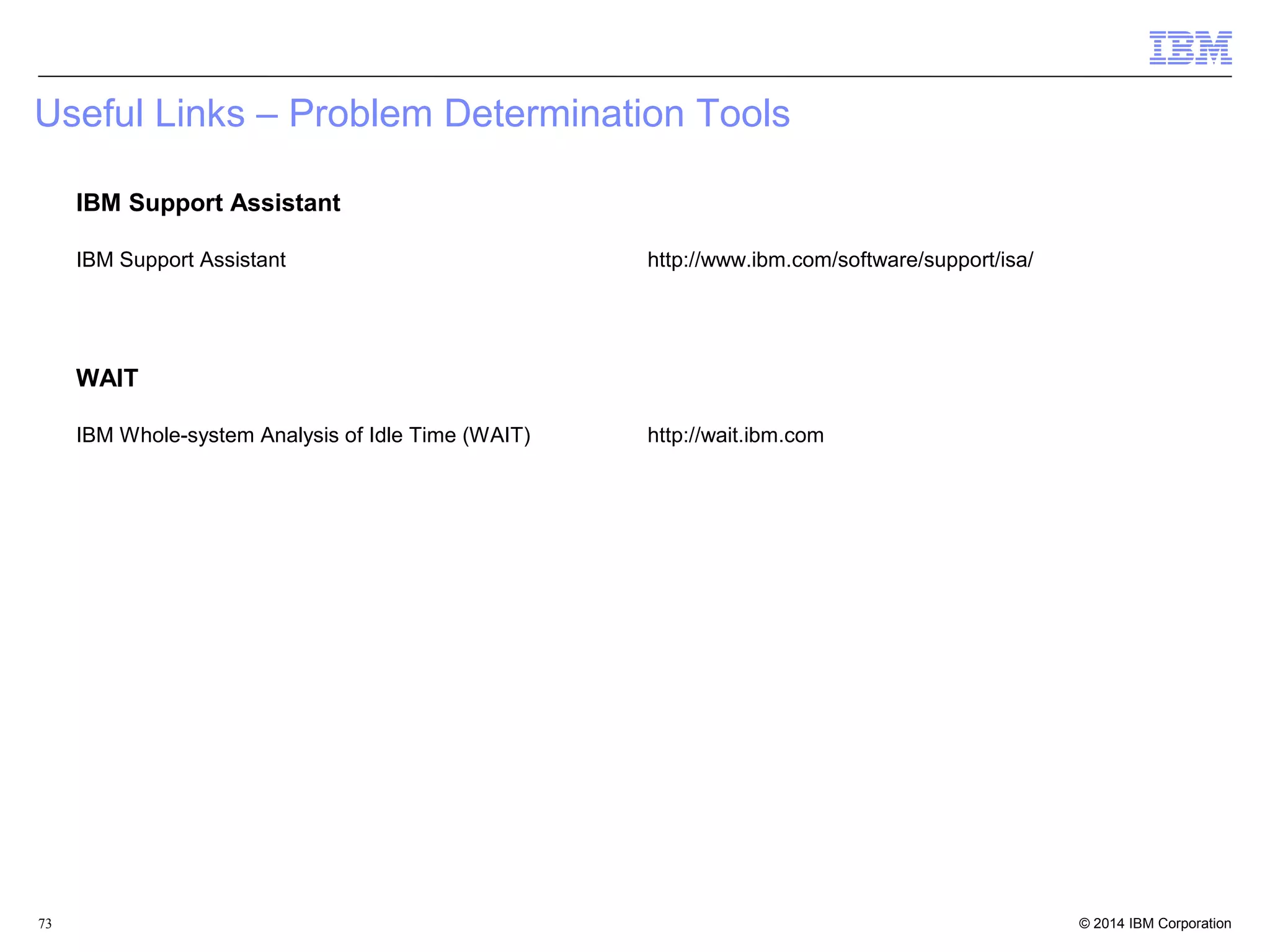 Useful Links – Problem Determination Tools 
IBM Support Assistant 
IBM Support Assistant http://www.ibm.com/software/support/isa/ 
WAIT 
IBM Whole-system Analysis of Idle Time (WAIT) http://wait.ibm.com 
© 2014 73 IBM Corporation 
 