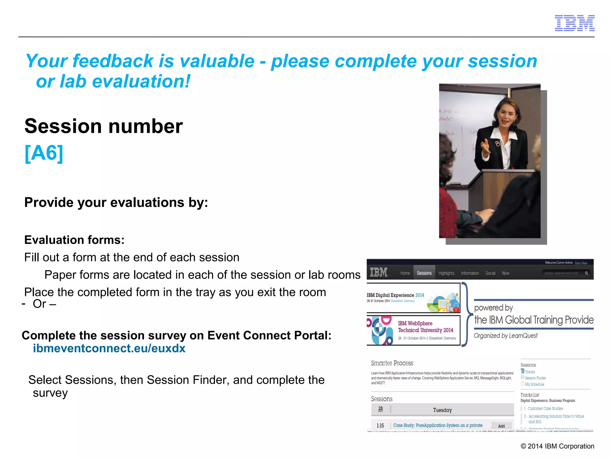 Your feedback is valuable - please complete your session 
or lab evaluation! 
Session number 
[A6] 
© 2014 IBM Corporation 
Provide your evaluations by: 
Evaluation forms: 
Fill out a form at the end of each session 
Paper forms are located in each of the session or lab rooms 
Place the completed form in the tray as you exit the room 
- Or – 
Complete the session survey on Event Connect Portal: 
ibmeventconnect.eu/euxdx 
Select Sessions, then Session Finder, and complete the 
survey 
 