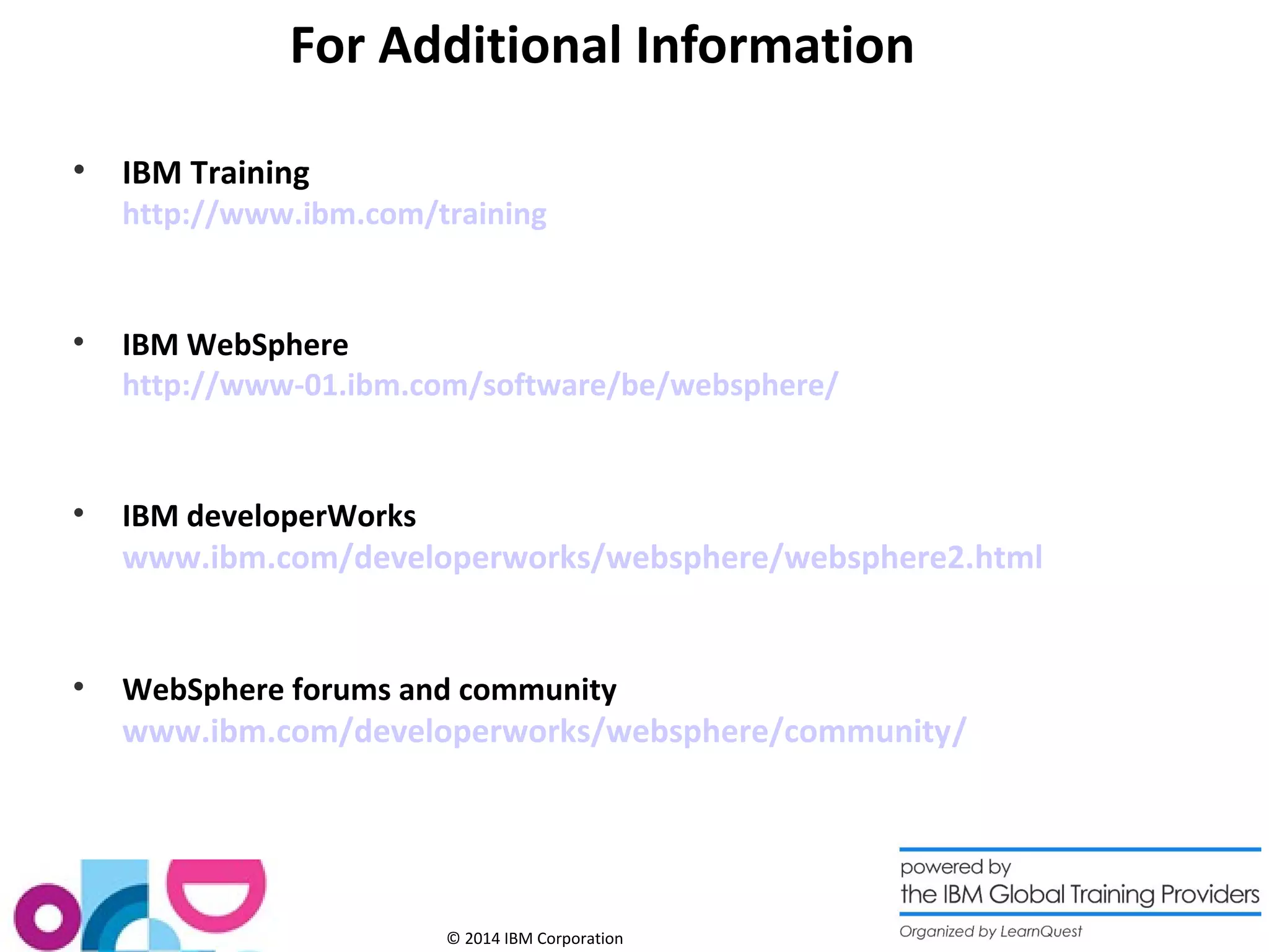 For Additional Information 
© 2014 IBM Corporation 
 IBM Training 
http://www.ibm.com/training 
 IBM WebSphere 
http://www-01.ibm.com/software/be/websphere/ 
 IBM developerWorks 
www.ibm.com/developerworks/websphere/websphere2.html 
 WebSphere forums and community 
www.ibm.com/developerworks/websphere/community/ 
78 
