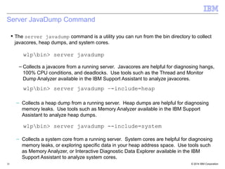 Server JavaDump Command 
 The server javadump command is a utility you can run from the bin directory to collect 
javacores, heap dumps, and system cores. 
wlpbin> server javadump 
– Collects a javacore from a running server. Javacores are helpful for diagnosing hangs, 
100% CPU conditions, and deadlocks. Use tools such as the Thread and Monitor 
Dump Analyzer available in the IBM Support Assistant to analyze javacores. 
wlpbin> server javadump –-include=heap 
– Collects a heap dump from a running server. Heap dumps are helpful for diagnosing 
memory leaks. Use tools such as Memory Analyzer available in the IBM Support 
Assistant to analyze heap dumps. 
wlpbin> server javadump --include=system 
– Collects a system core from a running server. System cores are helpful for diagnosing 
memory leaks, or exploring specific data in your heap address space. Use tools such 
as Memory Analyzer, or Interactive Diagnostic Data Explorer available in the IBM 
Support Assistant to analyze system cores. 
© 2014 10 IBM Corporation 
 