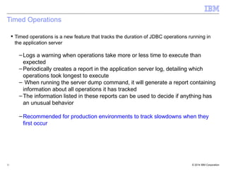 Timed Operations 
 Timed operations is a new feature that tracks the duration of JDBC operations running in 
the application server 
–Logs a warning when operations take more or less time to execute than 
expected 
–Periodically creates a report in the application server log, detailing which 
operations took longest to execute 
– When running the server dump command, it will generate a report containing 
information about all operations it has tracked 
–The information listed in these reports can be used to decide if anything has 
an unusual behavior 
–Recommended for production environments to track slowdowns when they 
first occur 
© 2014 11 IBM Corporation 
 