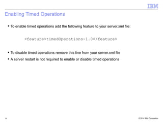 Enabling Timed Operations 
 To enable timed operations add the following feature to your server.xml file: 
<feature>timedOperations-1.0</feature> 
 To disable timed operations remove this line from your server.xml file 
 A server restart is not required to enable or disable timed operations 
© 2014 14 IBM Corporation 
 