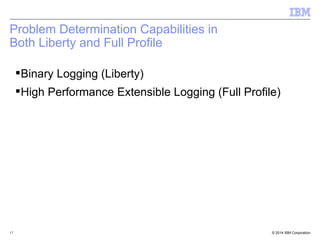 Problem Determination Capabilities in 
Both Liberty and Full Profile 
Binary Logging (Liberty) 
High Performance Extensible Logging (Full Profile) 
© 2014 17 IBM Corporation 
 