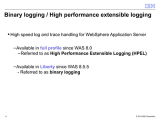 Binary logging / High performance extensible logging 
High speed log and trace handling for WebSphere Application Server 
–Available in full profile since WAS 8.0 
–Referred to as High Performance Extensible Logging (HPEL) 
–Available in Liberty since WAS 8.5.5 
- Referred to as binary logging 
© 2014 18 IBM Corporation 
 