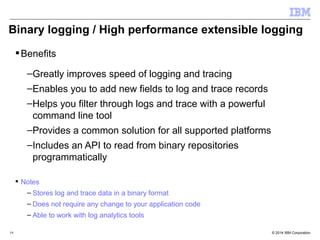Binary logging / High performance extensible logging 
Benefits 
–Greatly improves speed of logging and tracing 
–Enables you to add new fields to log and trace records 
–Helps you filter through logs and trace with a powerful 
command line tool 
–Provides a common solution for all supported platforms 
–Includes an API to read from binary repositories 
programmatically 
 Notes 
– Stores log and trace data in a binary format 
– Does not require any change to your application code 
– Able to work with log analytics tools 
© 2014 19 IBM Corporation 
 