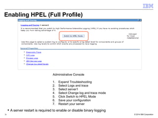 Enabling HPEL (Full Profile) 
Administrative Console 
1. Expand Troubleshooting 
2. Select Logs and trace 
3. Select server1 
4. Select Change log and trace mode 
5. Click Switch to HPEL Mode 
6. Save your configuration 
7. Restart your server 
 A server restart is required to enable or disable binary logging 
© 2014 26 IBM Corporation 
 