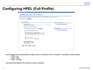 Configuring HPEL (Full Profile) 
Administrators can independently configure (as an immediate runtime change or a persistent config change): 
• HPEL Log 
• HPEL Trace 
• HPEL Text log 
Log detail level setting is the same as previous releases. 
© 2014 28 IBM Corporation 
 