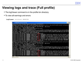 Viewing logs and trace (Full profile) 
 The logViewer command is in the profile bin directory 
 To view all warnings and errors 
LogViewer -minLevel WARNING 
© 2014 31 IBM Corporation 
 