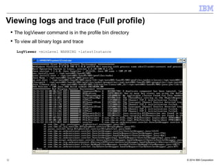 Viewing logs and trace (Full profile) 
 The logViewer command is in the profile bin directory 
 To view all binary logs and trace 
LogViewer -minLevel WARNING -latestInstance 
© 2014 32 IBM Corporation 
 