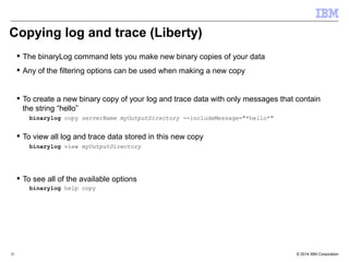 Copying log and trace (Liberty) 
 The binaryLog command lets you make new binary copies of your data 
 Any of the filtering options can be used when making a new copy 
 To create a new binary copy of your log and trace data with only messages that contain 
the string “hello” 
binarylog copy serverName myOutputDirectory --includeMessage="*hello*" 
 To view all log and trace data stored in this new copy 
binarylog view myOutputDirectory 
 To see all of the available options 
binarylog help copy 
© 2014 35 IBM Corporation 
 