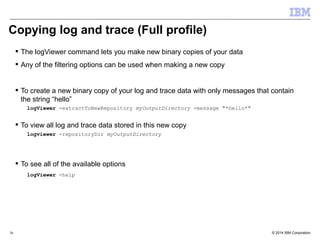 Copying log and trace (Full profile) 
 The logViewer command lets you make new binary copies of your data 
 Any of the filtering options can be used when making a new copy 
 To create a new binary copy of your log and trace data with only messages that contain 
the string “hello” 
logViewer -extractToNewRepository myOutputDirectory -message "*hello*" 
 To view all log and trace data stored in this new copy 
logviewer -repositoryDir myOutputDirectory 
 To see all of the available options 
logViewer -help 
© 2014 36 IBM Corporation 
 