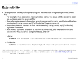 Extensibility 
 Developers can add key-value pairs to log and trace records using the LogRecordContext 
API 
– For example, in an application hosting multiple stores, you could add the storeId to each 
log and trace record in a servlet filter 
– Key-value pairs appear in log output when the advanced format is used (selectable when 
running the [Liberty] binaryLog / [Full Profile] logViewer command) 
– Key-value pairs can be used as filter parameters in [Liberty] binaryLog / [Full Profile] 
logViewer command 
– [Full Profile] appName extension is provided automatically, and other extensions are 
provided for thing like cross component trace, and SIP 
– Liberty: 
binarylog view serverName –-includeExtension=”storeId=WidgetsPlus” --format=advanced 
– Full Profile: 
logViewer -includeExtensions “appName=MyMall” ”storeId=WidgetsPlus” -format advanced 
[11/26/13 8:15:13:495 EST] 00000074 I UOW= source=com.mymall.ServletX class=com.mymall.Serv 
letX method=doGet org= prod= component= thread=[WebContainer : 0] storeId=[WidgetsPlus] 
Welcome to Widget's Plus! 
© 2014 37 IBM Corporation 
 