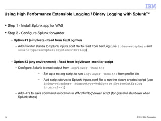 Using High Performance Extensible Logging / Binary Logging with SplunkTM 
 Step 1 - Install Splunk app for WAS 
 Step 2 - Configure Splunk forwarder 
– Option #1 (simplest) - Read from TextLog files 
– Add monitor stanza to Splunk inputs.conf file to read from TextLog (use index=websphere and 
sourcetype=WebSphere:SystemOutErrLog) 
– Option #2 (any environment) - Read from logViewer -monitor script 
– Configure Splunk to read output from logViewer -monitor 
– Set up a no-arg script to run logViewer -monitor from profile bin 
– Add script stanza to Splunk inputs.conf file to run the above created script (use 
index=websphere sourcetype=WebSphere:SystemOutErrLog 
interval=-1) 
– Add -Xrs to Java command invocation in WASbinlogViewer script (for graceful shutdown when 
Splunk stops) 
© 2014 38 IBM Corporation 
 