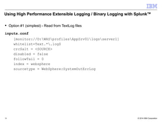 Using High Performance Extensible Logging / Binary Logging with SplunkTM 
 Option #1 (simplest) - Read from TextLog files 
inputs.conf 
[monitor://D:WASprofilesAppSrv01logsserver1] 
whitelist=Text.*.log$ 
crcSalt = <SOURCE> 
disabled = false 
followTail = 0 
index = websphere 
sourcetype = WebSphere:SystemOutErrLog 
© 2014 39 IBM Corporation 
 