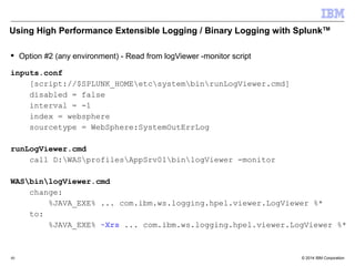 Using High Performance Extensible Logging / Binary Logging with SplunkTM 
 Option #2 (any environment) - Read from logViewer -monitor script 
inputs.conf 
[script://$SPLUNK_HOMEetcsystembinrunLogViewer.cmd] 
disabled = false 
interval = -1 
index = websphere 
sourcetype = WebSphere:SystemOutErrLog 
runLogViewer.cmd 
call D:WASprofilesAppSrv01binlogViewer -monitor 
WASbinlogViewer.cmd 
change: 
%JAVA_EXE% ... com.ibm.ws.logging.hpel.viewer.LogViewer %* 
to: 
%JAVA_EXE% -Xrs ... com.ibm.ws.logging.hpel.viewer.LogViewer %* 
© 2014 40 IBM Corporation 
 