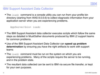 IBM Support Assistant Data Collector 
 The isadc command is a console utility you can run from your profile bin 
directory (starting from WAS 8.0.0.6) to collect diagnostic information from your 
application server when you are experiencing problems. 
AppServerbin> isadc 
 The IBM Support Assistant data collector executes scripts which follow the same 
steps as detailed in MustGather documents produced by IBM L2 support teams 
for common problems. 
 Use of the IBM Support Assistant Data Collector can speed up problem 
determination by ensuring you have the right artifacts to work with support 
teams 
 The isadc command must be run on the system on which you are 
experiencing problems. Many of the scripts require the server to be running, 
and in the problem state. 
 The resultant data collected can be sent to IBM via secure file transfer, or kept 
for your own purposes. 
© 2014 43 IBM Corporation 
 