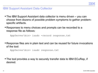 IBM Support Assistant Data Collector 
 The IBM Support Assistant data collector is menu driven – you can 
choose from dozens of possible problem symptoms to gather problem-specific 
artifacts. 
Responses to menu choices and prompts can be recorded to a 
response file as follows: 
AppServerbin> isadc -record response.txt 
Response files are in plain text and can be reused for future invocations 
of the tool: 
AppServerbin> isadc response.txt 
 The tool provides a way to securely transfer data to IBM ECuRep, if 
desired. 
© 2014 44 IBM Corporation 
 