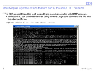 Identifying all log/trace entries that are part of the same HTTP request 
 The XCT requestID is added to all log and trace records associated with HTTP requests. 
 The requestID can only be seen when using the HPEL logViewer command-line tool with 
the advanced format 
logViewer -thread 91 -minlevel info -format advanced 
© 2014 5500 IBM Corporation 
 