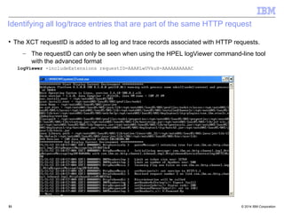 Identifying all log/trace entries that are part of the same HTTP request 
 The XCT requestID is added to all log and trace records associated with HTTP requests. 
– The requestID can only be seen when using the HPEL logViewer command-line tool 
with the advanced format 
logViewer -includeExtensions requestID=AAAKLwUVkuH-AAAAAAAAAAC 
© 2014 5511 IBM Corporation 
 