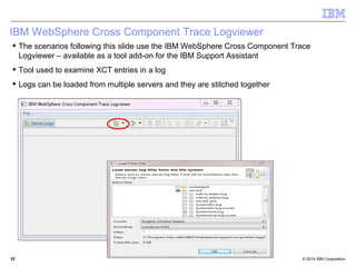 IBM WebSphere Cross Component Trace Logviewer 
 The scenarios following this slide use the IBM WebSphere Cross Component Trace 
Logviewer – available as a tool add-on for the IBM Support Assistant 
 Tool used to examine XCT entries in a log 
 Logs can be loaded from multiple servers and they are stitched together 
© 2014 5522 IBM Corporation 
 